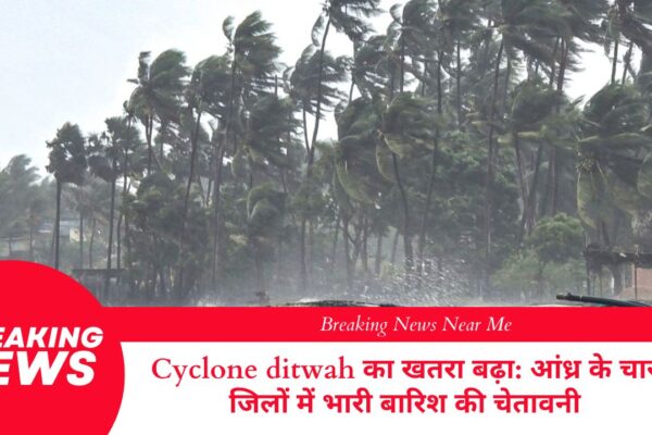 Cyclone ditwah का खतरा बढ़ा: आंध्र के चार जिलों में भारी बारिश की चेतावनी