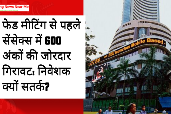 फेड मीटिंग से पहले सेंसेक्स में 600 अंकों की जोरदार गिरावट: निवेशक क्यों सतर्क?